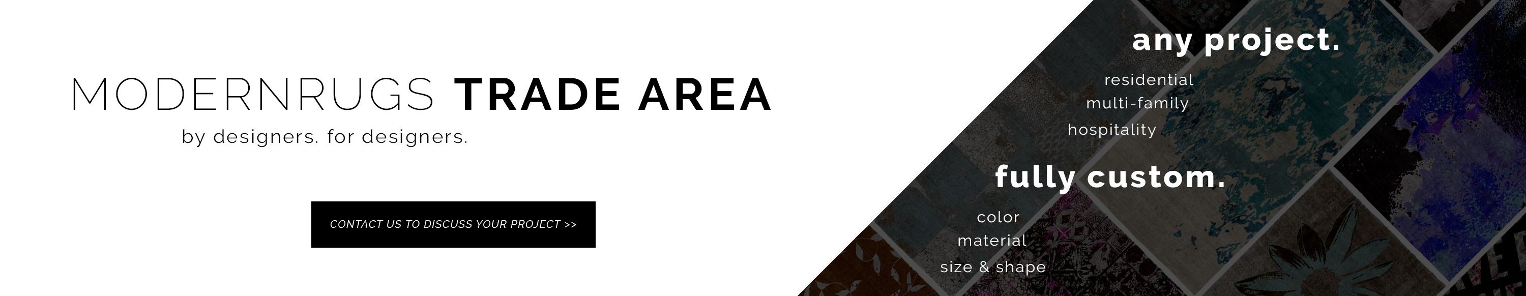 Welcome to the ModernRugs trade area. This section of our site is geared toward designers with any project, be it residential, multi-family, or hospitality. Fully custom options available including color, material, quality, size, and shape. Contact us to discuss your project!